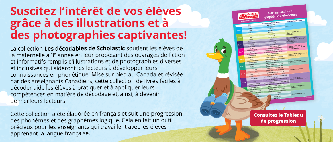 La collection Les décodables de Scholastic soutient les élèves de la 1re à la 3e année en leur proposant des ouvrages de fiction et informatifs remplis d’illustrations et de photographies diverses et inclusives qui aideront les lecteurs à développer leurs connaissances en phonétique. Mise sur pied au Canada et révisée par des enseignants Canadiens, cette collection de livres faciles à décoder aide les élèves à pratiquer et à appliquer leurs compétences en matière de décodage et, ainsi, à devenir de meilleurs lecteurs. Cette collection a été élaborée en français et suit une progression des phonèmes et des graphèmes logique. Cela en fait un outil précieux pour les enseignants qui travaillent avec les élèves apprenant la langue française.